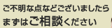 ご不明な点などございましたら、まずはご相談ください